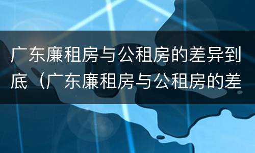 广东廉租房与公租房的差异到底（广东廉租房与公租房的差异到底有多大）