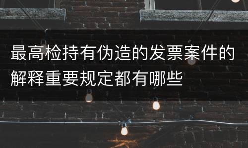 最高检持有伪造的发票案件的解释重要规定都有哪些
