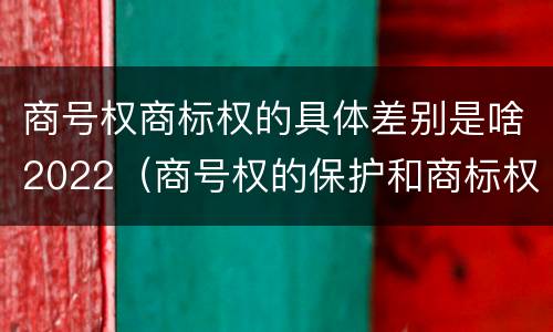 商号权商标权的具体差别是啥2022（商号权的保护和商标权的保护一样是全国性范围的）
