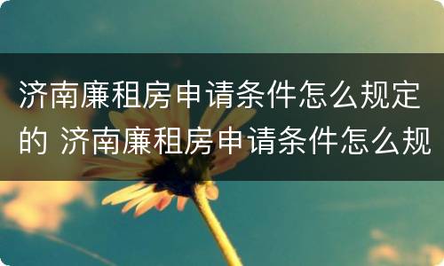 济南廉租房申请条件怎么规定的 济南廉租房申请条件怎么规定的啊