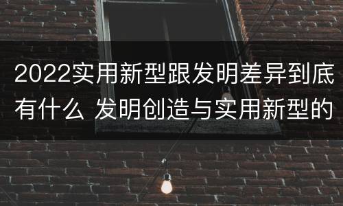 2022实用新型跟发明差异到底有什么 发明创造与实用新型的区别