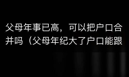 父母年事已高，可以把户口合并吗（父母年纪大了户口能跟着子女走吗?）