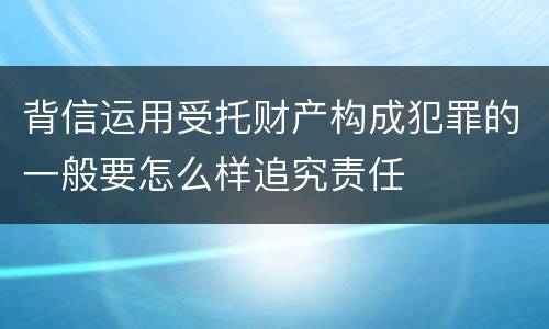 背信运用受托财产构成犯罪的一般要怎么样追究责任