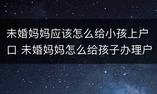 未婚妈妈应该怎么给小孩上户口 未婚妈妈怎么给孩子办理户口