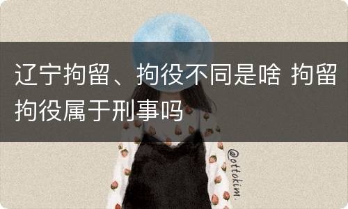 辽宁拘留、拘役不同是啥 拘留拘役属于刑事吗