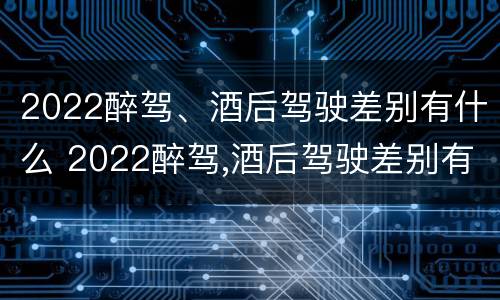 2022醉驾、酒后驾驶差别有什么 2022醉驾,酒后驾驶差别有什么处罚