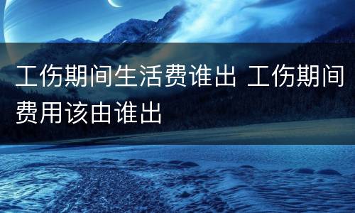 工伤期间生活费谁出 工伤期间费用该由谁出
