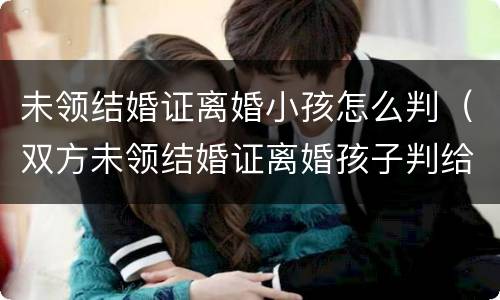未领结婚证离婚小孩怎么判（双方未领结婚证离婚孩子判给谁）