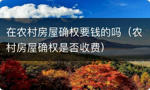 在农村房屋确权要钱的吗（农村房屋确权是否收费）