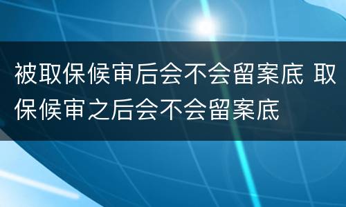被取保候审后会不会留案底 取保候审之后会不会留案底