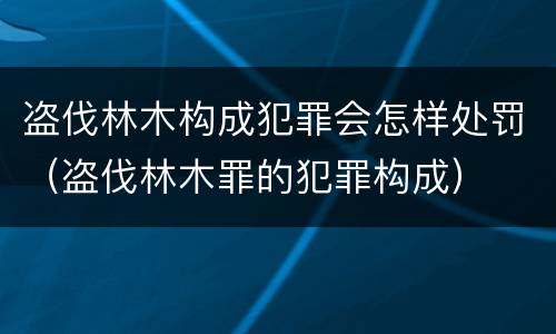 盗伐林木构成犯罪会怎样处罚（盗伐林木罪的犯罪构成）