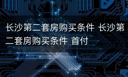 长沙第二套房购买条件 长沙第二套房购买条件 首付