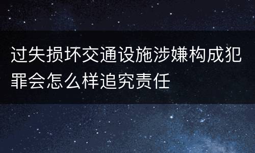 过失损坏交通设施涉嫌构成犯罪会怎么样追究责任