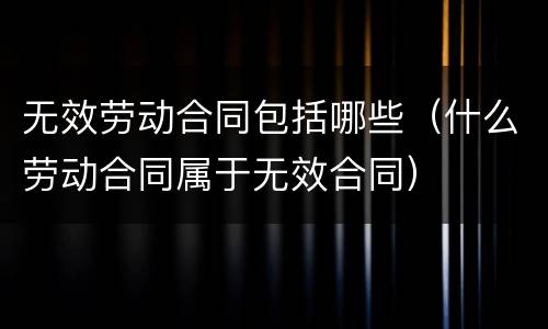 无效劳动合同包括哪些（什么劳动合同属于无效合同）