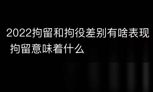 2022拘留和拘役差别有啥表现 拘留意味着什么