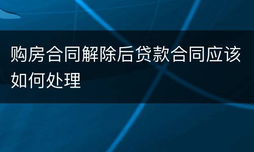 购房合同解除后贷款合同应该如何处理