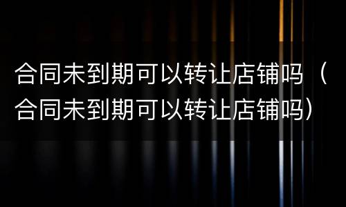 合同未到期可以转让店铺吗（合同未到期可以转让店铺吗）