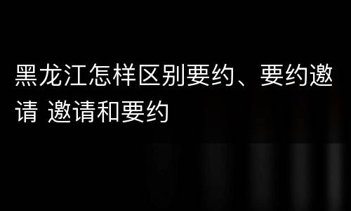 黑龙江怎样区别要约、要约邀请 邀请和要约