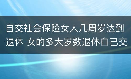 自交社会保险女人几周岁达到退休 女的多大岁数退休自己交的社保