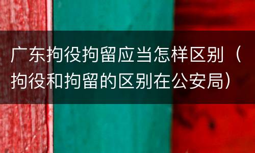 广东拘役拘留应当怎样区别(拘役和拘留的区别在公安局)