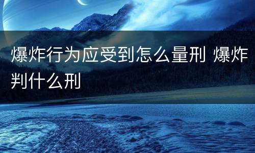 爆炸行为应受到怎么量刑 爆炸判什么刑