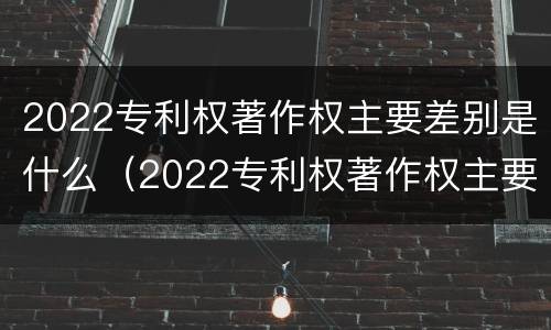 2022专利权著作权主要差别是什么（2022专利权著作权主要差别是什么呢）