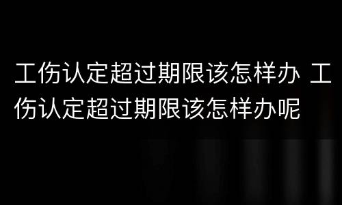 工伤认定超过期限该怎样办 工伤认定超过期限该怎样办呢
