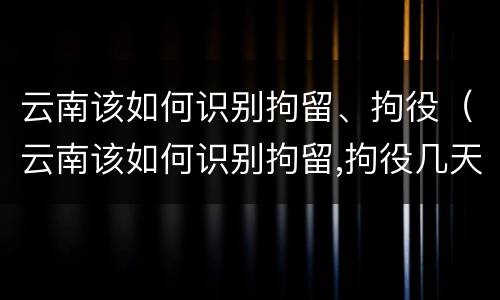 云南该如何识别拘留、拘役（云南该如何识别拘留,拘役几天）