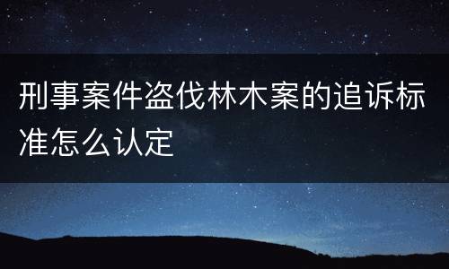 刑事案件盗伐林木案的追诉标准怎么认定