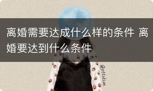 离婚需要达成什么样的条件 离婚要达到什么条件