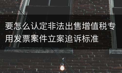 要怎么认定非法出售增值税专用发票案件立案追诉标准
