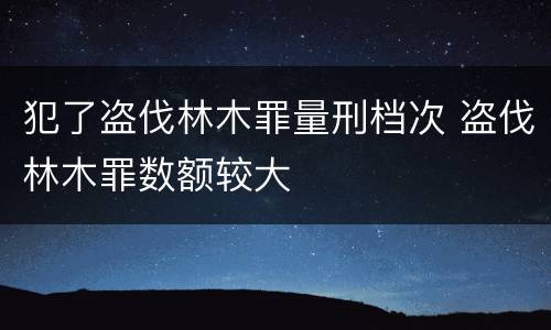 犯了盗伐林木罪量刑档次 盗伐林木罪数额较大