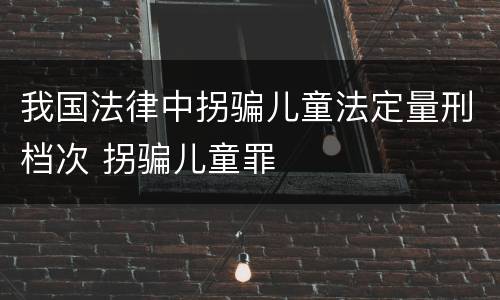 我国法律中拐骗儿童法定量刑档次 拐骗儿童罪