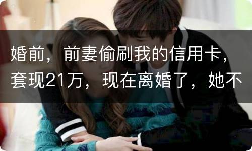 婚前，前妻偷刷我的信用卡，套现21万，现在离婚了，她不愿意还这个钱，我能起诉吗
