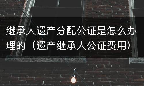 继承人遗产分配公证是怎么办理的（遗产继承人公证费用）