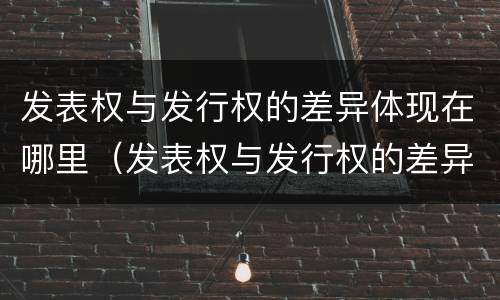 发表权与发行权的差异体现在哪里（发表权与发行权的差异体现在哪里呢）