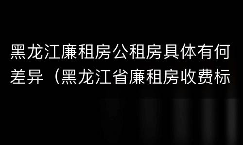 黑龙江廉租房公租房具体有何差异（黑龙江省廉租房收费标准是多少）