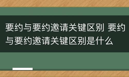 要约与要约邀请关键区别 要约与要约邀请关键区别是什么
