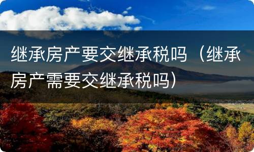 继承房产要交继承税吗（继承房产需要交继承税吗）