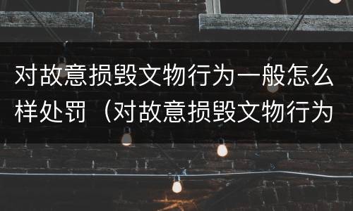 对故意损毁文物行为一般怎么样处罚（对故意损毁文物行为一般怎么样处罚呢）