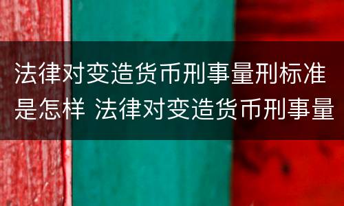 法律对变造货币刑事量刑标准是怎样 法律对变造货币刑事量刑标准是怎样规定的