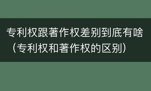 专利权跟著作权差别到底有啥（专利权和著作权的区别）