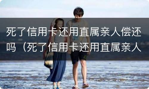死了信用卡还用直属亲人偿还吗（死了信用卡还用直属亲人偿还吗安全吗）
