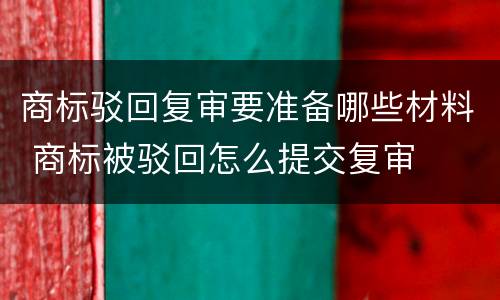 商标驳回复审要准备哪些材料 商标被驳回怎么提交复审