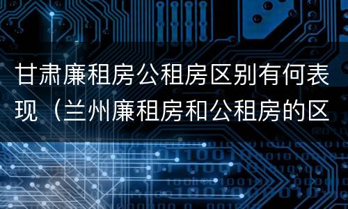 甘肃廉租房公租房区别有何表现（兰州廉租房和公租房的区别）