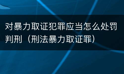 对暴力取证犯罪应当怎么处罚判刑（刑法暴力取证罪）