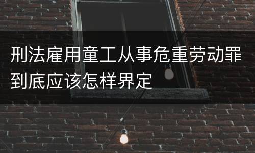 刑法雇用童工从事危重劳动罪到底应该怎样界定
