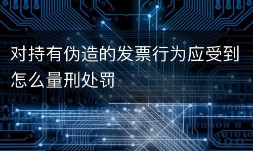 对持有伪造的发票行为应受到怎么量刑处罚