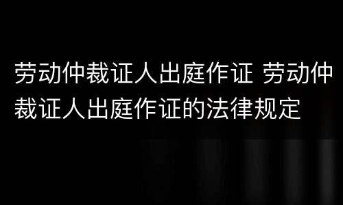 劳动仲裁证人出庭作证 劳动仲裁证人出庭作证的法律规定