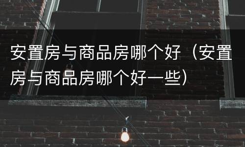 安置房与商品房哪个好（安置房与商品房哪个好一些）